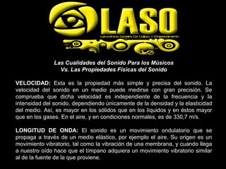 Las Cualidades del Sonido Para los Músicos
Vs. Las Propiedades Físicas del Sonido
VELOCIDAD: Esta es la propiedad más simple y precisa del sonido. La
velocidad del sonido en un medio puede medirse con gran precisión. Se
comprueba que dicha velocidad es independiente de la frecuencia y la
intensidad del sonido, dependiendo únicamente de la densidad y la elasticidad
del medio. Así, es mayor en los sólidos que en los líquidos y en éstos mayor
que en los gases. En el aire, y en condiciones normales, es de 330,7 m/s.
LONGITUD DE ONDA: El sonido es un movimiento ondulatorio que se
propaga a través de un medio elástico, por ejemplo el aire. Su origen es un
movimiento vibratorio, tal como la vibración de una membrana, y cuando llega
a nuestro oído hace que el tímpano adquiera un movimiento vibratorio similar
al de la fuente de la que proviene.
 