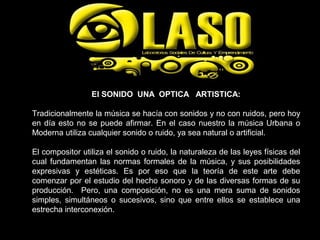 El SONIDO UNA OPTICA ARTISTICA:
Tradicionalmente la música se hacía con sonidos y no con ruidos, pero hoy
en día esto no se puede afirmar. En el caso nuestro la música Urbana o
Moderna utiliza cualquier sonido o ruido, ya sea natural o artificial.
El compositor utiliza el sonido o ruido, la naturaleza de las leyes físicas del
cual fundamentan las normas formales de la música, y sus posibilidades
expresivas y estéticas. Es por eso que la teoría de este arte debe
comenzar por el estudio del hecho sonoro y de las diversas formas de su
producción. Pero, una composición, no es una mera suma de sonidos
simples, simultáneos o sucesivos, sino que entre ellos se establece una
estrecha interconexión.
 