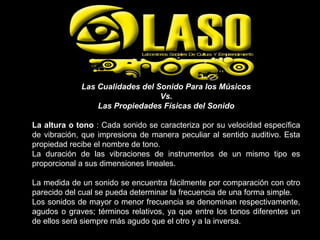 Las Cualidades del Sonido Para los Músicos
Vs.
Las Propiedades Físicas del Sonido
La altura o tono : Cada sonido se caracteriza por su velocidad específica
de vibración, que impresiona de manera peculiar al sentido auditivo. Esta
propiedad recibe el nombre de tono.
La duración de las vibraciones de instrumentos de un mismo tipo es
proporcional a sus dimensiones lineales.
La medida de un sonido se encuentra fácilmente por comparación con otro
parecido del cual se pueda determinar la frecuencia de una forma simple.
Los sonidos de mayor o menor frecuencia se denominan respectivamente,
agudos o graves; términos relativos, ya que entre los tonos diferentes un
de ellos será siempre más agudo que el otro y a la inversa.
 