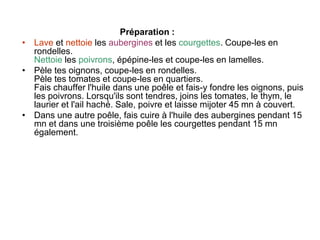 Préparation :
• Lave et nettoie les aubergines et les courgettes. Coupe-les en
rondelles.
Nettoie les poivrons, épépine-les et coupe-les en lamelles.
• Pèle tes oignons, coupe-les en rondelles.
Pèle tes tomates et coupe-les en quartiers.
Fais chauffer l'huile dans une poêle et fais-y fondre les oignons, puis
les poivrons. Lorsqu'ils sont tendres, joins les tomates, le thym, le
laurier et l'ail haché. Sale, poivre et laisse mijoter 45 mn à couvert.
• Dans une autre poêle, fais cuire à l'huile des aubergines pendant 15
mn et dans une troisième poêle les courgettes pendant 15 mn
également.