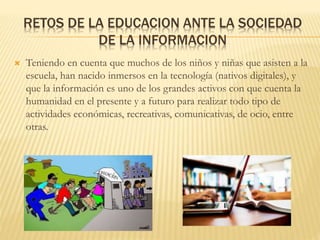 RETOS DE LA EDUCACION ANTE LA SOCIEDAD
DE LA INFORMACION
 Teniendo en cuenta que muchos de los niños y niñas que asisten a la
escuela, han nacido inmersos en la tecnología (nativos digitales), y
que la información es uno de los grandes activos con que cuenta la
humanidad en el presente y a futuro para realizar todo tipo de
actividades económicas, recreativas, comunicativas, de ocio, entre
otras.
 
