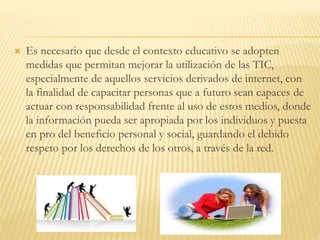  Es necesario que desde el contexto educativo se adopten
medidas que permitan mejorar la utilización de las TIC,
especialmente de aquellos servicios derivados de internet, con
la finalidad de capacitar personas que a futuro sean capaces de
actuar con responsabilidad frente al uso de estos medios, donde
la información pueda ser apropiada por los individuos y puesta
en pro del beneficio personal y social, guardando el debido
respeto por los derechos de los otros, a través de la red.
 