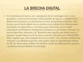 LA BRECHA DIGITAL
 Es la distancia en el acceso, uso y apropiación de las tecnologías tanto a nivel
geográfico, a nivel socioeconómico (entre quintiles de ingreso) y también en las
dimensiones de género, en articulación con otras desigualdades culturales. Cabe
destacar que la brecha digital está en relación con la calidad de la infraestructura
tecnológica, los dispositivos y conexiones, pero sobre todo, con el capital
cultural para transformar la información circulante en conocimiento relevante. La
brecha digital hace referencia a la "distinción entre aquellos que tienen acceso a
Internet y pueden hacer uso de los nuevos servicios ofrecidos por la World Wide
Web, y aquellos que están excluidos de estos servicios". Este término también hace
referencia a las diferencias que hay entre grupos según su capacidad para utilizar
las TIC de forma eficaz, debido a los distintos niveles de alfabetización, carencias,
y problemas de accesibilidad a la tecnología.
 