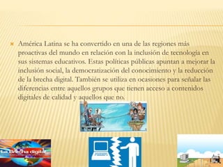  América Latina se ha convertido en una de las regiones más
proactivas del mundo en relación con la inclusión de tecnología en
sus sistemas educativos. Estas políticas públicas apuntan a mejorar la
inclusión social, la democratización del conocimiento y la reducción
de la brecha digital. También se utiliza en ocasiones para señalar las
diferencias entre aquellos grupos que tienen acceso a contenidos
digitales de calidad y aquellos que no.
 