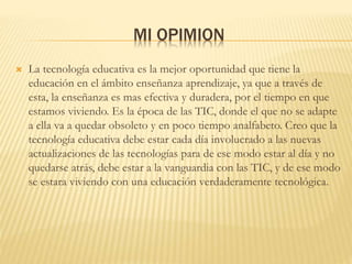 MI OPIMION
 La tecnología educativa es la mejor oportunidad que tiene la
educación en el ámbito enseñanza aprendizaje, ya que a través de
esta, la enseñanza es mas efectiva y duradera, por el tiempo en que
estamos viviendo. Es la época de las TIC, donde el que no se adapte
a ella va a quedar obsoleto y en poco tiempo analfabeto. Creo que la
tecnología educativa debe estar cada día involucrado a las nuevas
actualizaciones de las tecnologías para de ese modo estar al día y no
quedarse atrás, debe estar a la vanguardia con las TIC, y de ese modo
se estara viviendo con una educación verdaderamente tecnológica.
 