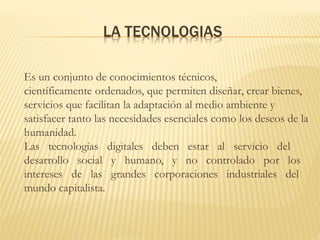 LA TECNOLOGIAS
Es un conjunto de conocimientos técnicos,
científicamente ordenados, que permiten diseñar, crear bienes,
servicios que facilitan la adaptación al medio ambiente y
satisfacer tanto las necesidades esenciales como los deseos de la
humanidad.
Las tecnologías digitales deben estar al servicio del
desarrollo social y humano, y no controlado por los
intereses de las grandes corporaciones industriales del
mundo capitalista.
 