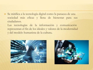  Se mitifica a la tecnología digital como la panacea de una
sociedad más eficaz y llena de bienestar para sus
ciudadanos.
Las tecnologías de la información y comunicación
representan el fin de los ideales y valores de la modernidad
y del modelo humanista de la cultura.
 