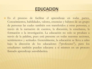 EDUCACION
 Es el proceso de facilitar el aprendizaje en todas partes,
Conocimientos, habilidades, valores, creencias y hábitos de un grupo
de personas las cuales también son transferidos a otras personas, a
través de la narración de cuentos, la discusión, la enseñanza, la
formación o la investigación. La educación no solo se produce a
través de la palabra, pues está presente en todas nuestras acciones,
sentimientos y actitudes. Generalmente, la educación se lleva a cabo
bajo la dirección de los educadores ("profesores"), pero los
estudiantes también pueden educarse a sí mismos en un proceso
llamado aprendizaje autodidactica.
 