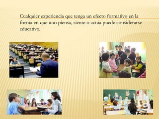 Cualquier experiencia que tenga un efecto formativo en la
forma en que uno piensa, siente o actúa puede considerarse
educativo.
 