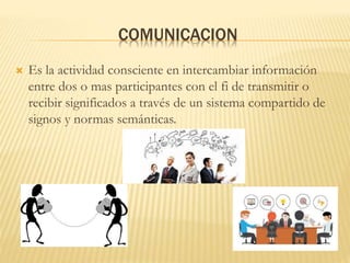 COMUNICACION
 Es la actividad consciente en intercambiar información
entre dos o mas participantes con el fi de transmitir o
recibir significados a través de un sistema compartido de
signos y normas semánticas.
 