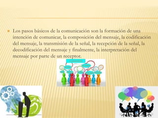  Los pasos básicos de la comunicación son la formación de una
intención de comunicar, la composición del mensaje, la codificación
del mensaje, la transmisión de la señal, la recepción de la señal, la
decodificación del mensaje y finalmente, la interpretación del
mensaje por parte de un receptor.
 