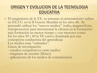 ORIGEN Y EVOLUCION DE LA TECNOLOGIA
EDUCATIVA
 El surgimiento de la T.E. se remonta al entrenamiento militar
en EE.UU. en la II Guerra Mundial en los años 40. Se
pretendió utilizar los “nuevos medios” (radio, magnetófono,
retroproyector) para incrementar la eficacia en la formación:
más formación en menor tiempo y con menores costes.
En los años 50 y 60 la TE estuvo dominada por una
concepción conductista del aprendizaje
Los medios eran “estímulos”.
Líneas de investigación:
- estudios comparativos entre medios
- máquinas de enseñar (Skiner)
- aplicaciones de los medios de comunicación.
 
