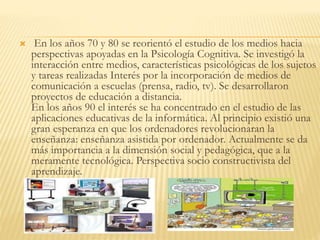  En los años 70 y 80 se reorientó el estudio de los medios hacia
perspectivas apoyadas en la Psicología Cognitiva. Se investigó la
interacción entre medios, características psicológicas de los sujetos
y tareas realizadas Interés por la incorporación de medios de
comunicación a escuelas (prensa, radio, tv). Se desarrollaron
proyectos de educación a distancia.
En los años 90 el interés se ha concentrado en el estudio de las
aplicaciones educativas de la informática. Al principio existió una
gran esperanza en que los ordenadores revolucionaran la
enseñanza: enseñanza asistida por ordenador. Actualmente se da
más importancia a la dimensión social y pedagógica, que a la
meramente tecnológica. Perspectiva socio constructivista del
aprendizaje.
 