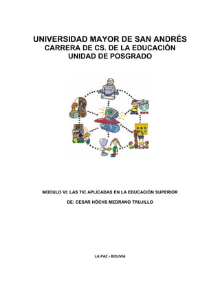UNIVERSIDAD MAYOR DE SAN ANDRÉS
  CARRERA DE CS. DE LA EDUCACIÓN
       UNIDAD DE POSGRADO




 MODULO VI: LAS TIC APLICADAS EN LA EDUCACIÓN SUPERIOR

          DE: CESAR HÖCHS MEDRANO TRUJILLO




                     LA PAZ - BOLIVIA
 