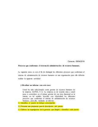 Caracas, 09/04/2018
Procesos que conforman el sistema de administración de recursos humanos.
La siguiente tarea es con el fin de distinguir los diferentes procesos que conforman el
sistema de administración de recursos humanos en una organización para ello deberán
realizar la siguiente actividad:
) 1Realizar un informe con este caso:
Usted ha sido seleccionado como gerente de recursos humanos de
la empresa ALPHA, C.A. La empresa es de reciente data y usted
pasa a convertirse en el primer gerente de esa área funcional en la
misma; en tal sentido, describe con objetividad los diferentes
procesos que conforman el sistema de administración de recursos
humanos, para ello, mediante un informe:
2.1 Identifica el puesto de trabajo a desempeñar.
2.2 Presenta una propuesta para la descripción del puesto
2.3 Elabora un organigrama de la gerencia que dirigirá e identifica cada puesto.
 