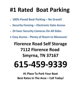 #1 Rated Boat Parking
    100% Paved Boat Parking – No Gravel!
•


    Security Fencing – Electronic Gate Access
•


    24 hour Security Cameras On All Sides
•



• Easy Access - Plenty of Room to Maneuver

     Florence Road Self Storage
        7112 Florence Road
         Smyrna, TN 37167

     615-459-9339
           #1 Place To Park Your Boat
       Best Rates In The Area – Call Today!
 