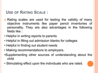 USE OF RATING SCALE :
 Rating scales are used for testing the validity of many
objective instruments like paper pencil in...