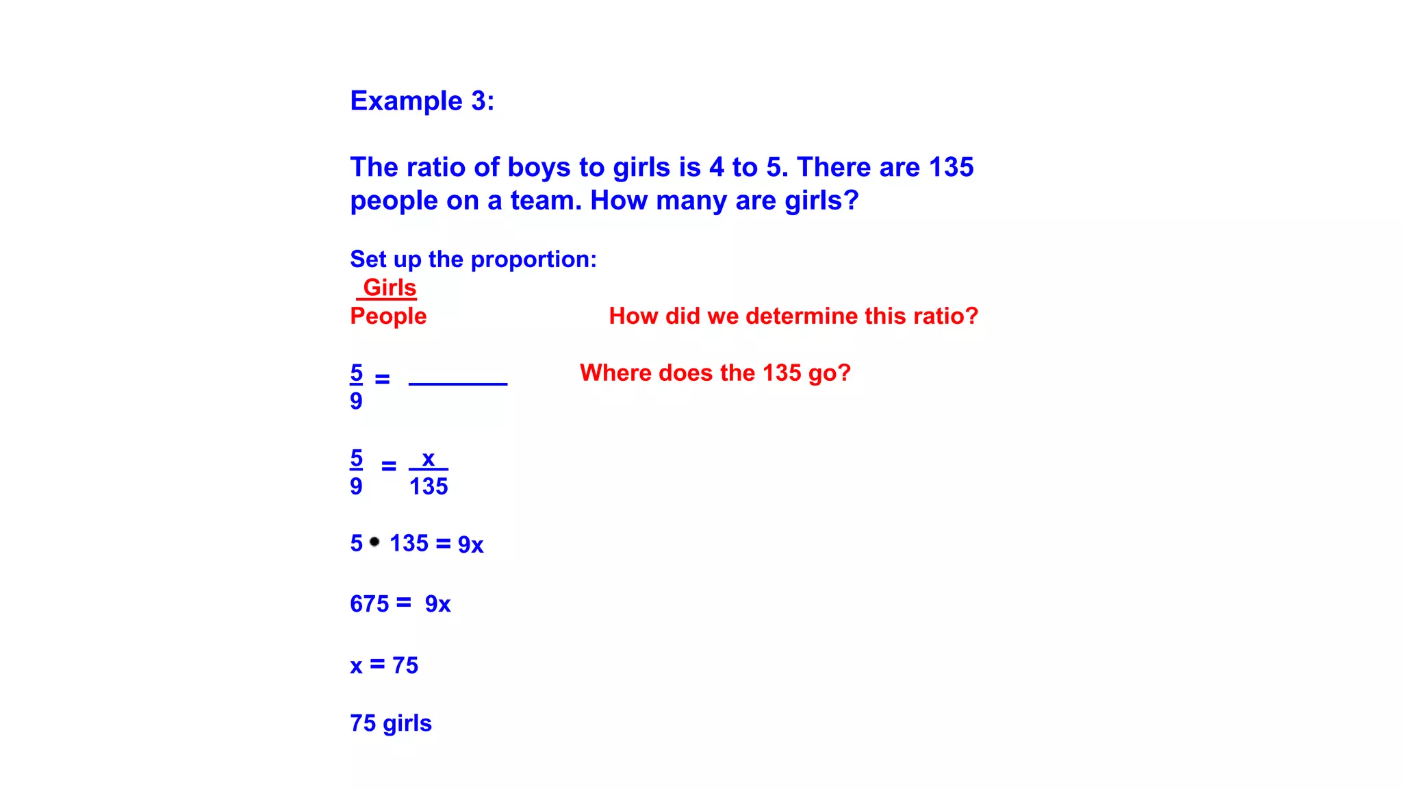 Example 3:
The ratio of boys to girls is 4 to 5. There are 135
people on a team. How many are girls?
Set up the proportion:
Girls
People How did we determine this ratio?
5 Where does the 135 go?
9
5 x_
9 135
5 135
675 = 9x
x = 75
75 girls
=
9x
=
=
 