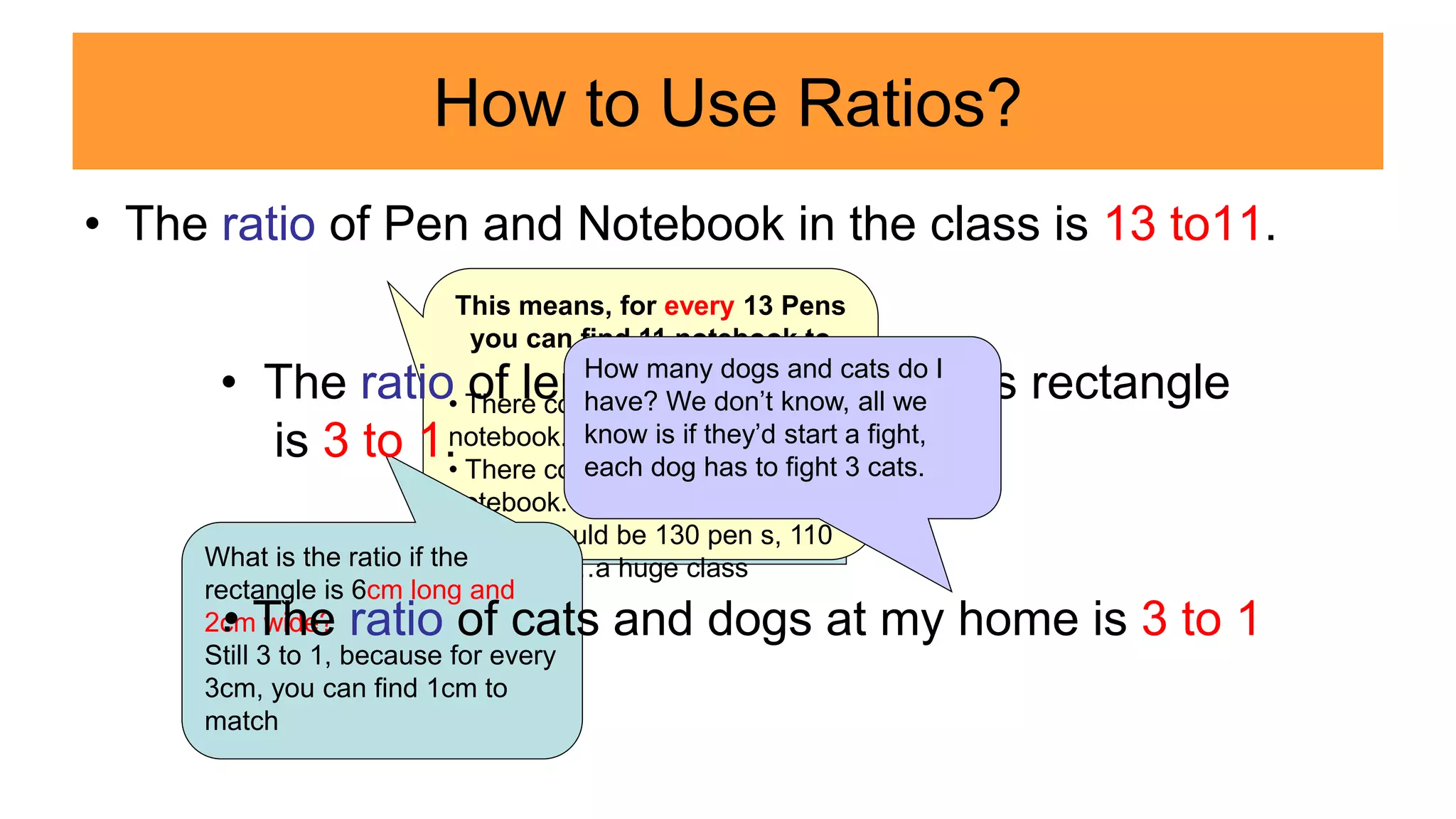 How to Use Ratios?
• The ratio of Pen and Notebook in the class is 13 to11.
4cm
1cm
This means, for every 13 Pens
you can find 11 notebook to
match.
• There could be just 13 pen, 11
notebook.
• There could be 26 pen, 22
notebook.
• There could be 130 pen s, 110
notebook …a huge class
What is the ratio if the
rectangle is 6cm long and
2cm wide?
Still 3 to 1, because for every
3cm, you can find 1cm to
match
• The ratio of length and width of this rectangle
is 3 to 1.
.
• The ratio of cats and dogs at my home is 3 to 1
How many dogs and cats do I
have? We don’t know, all we
know is if they’d start a fight,
each dog has to fight 3 cats.
 