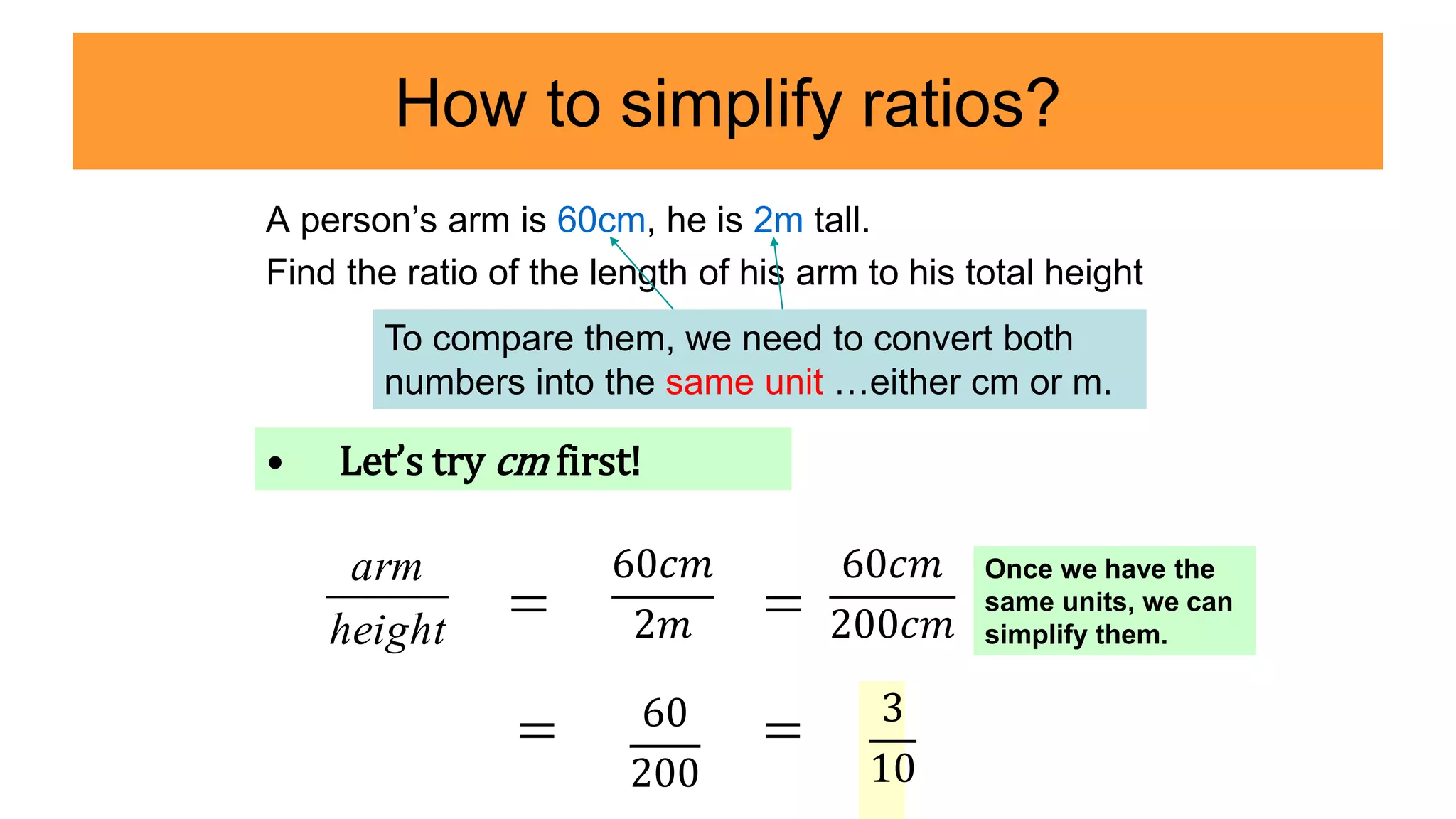 How to simplify ratios?
A person’s arm is 60cm, he is 2m tall.
Find the ratio of the length of his arm to his total height
60𝑐𝑚
2𝑚 
60𝑐𝑚
200𝑐𝑚
60
200
 3
10
To compare them, we need to convert both
numbers into the same unit …either cm or m.
• Let’s try cm first!

height
arm

Once we have the
same units, we can
simplify them.
 