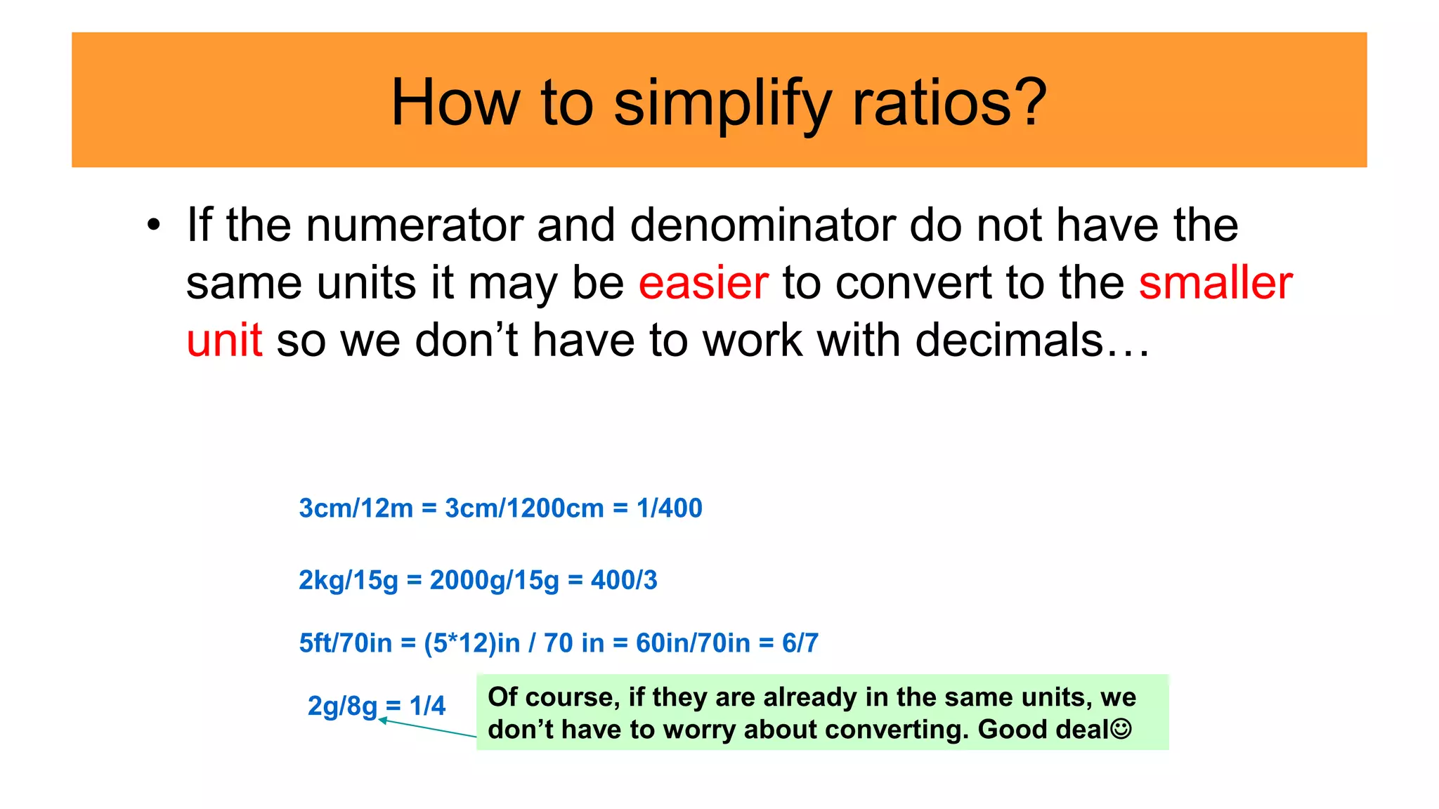 How to simplify ratios?
• If the numerator and denominator do not have the
same units it may be easier to convert to the smaller
unit so we don’t have to work with decimals…
3cm/12m = 3cm/1200cm = 1/400
2kg/15g = 2000g/15g = 400/3
5ft/70in = (5*12)in / 70 in = 60in/70in = 6/7
2g/8g = 1/4 Of course, if they are already in the same units, we
don’t have to worry about converting. Good deal
 