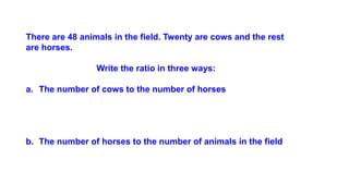 There are 48 animals in the field. Twenty are cows and the rest
are horses.
Write the ratio in three ways:
a. The number of cows to the number of horses
b. The number of horses to the number of animals in the field
 