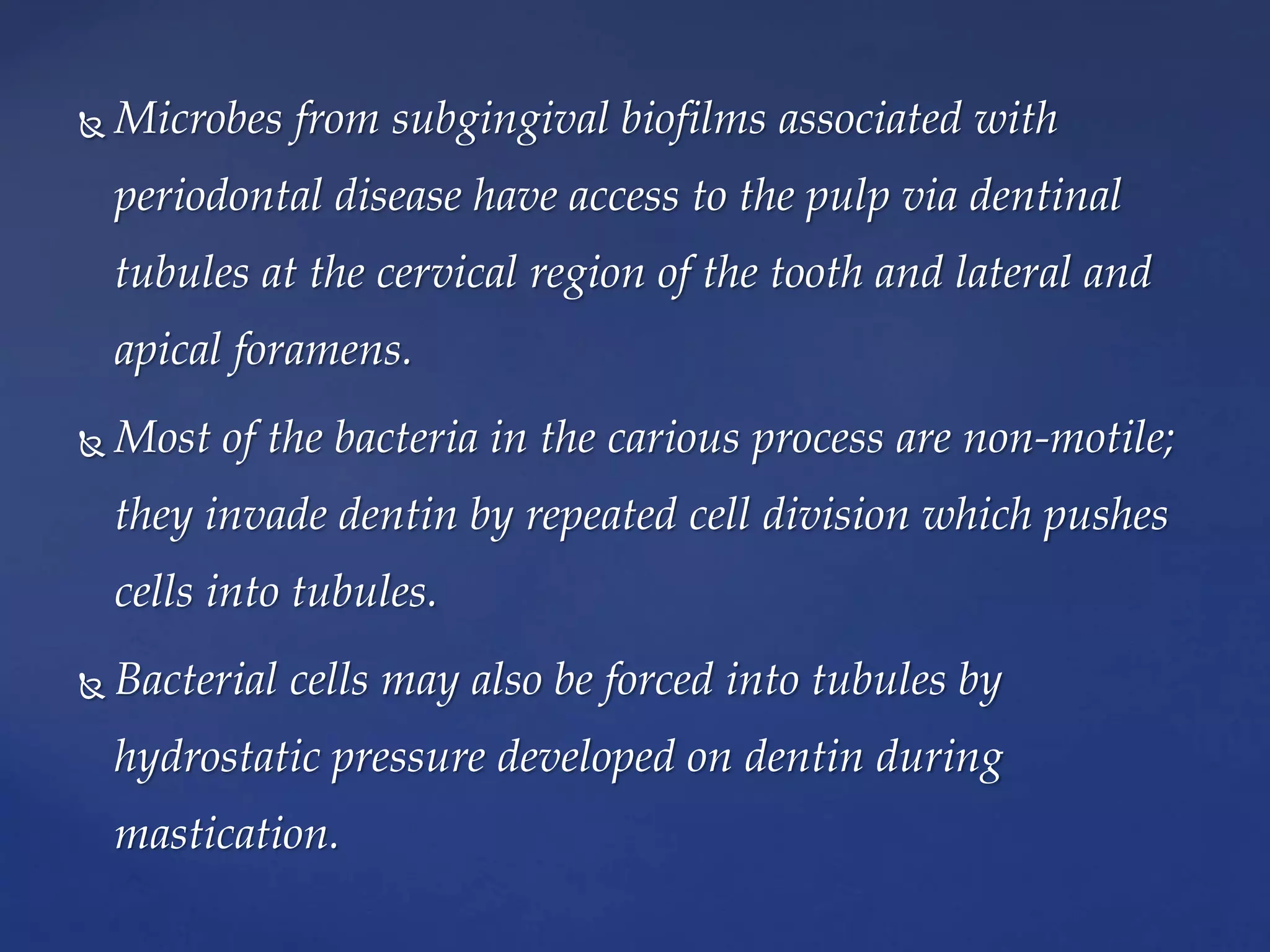  Microbes from subgingival biofilms associated with
periodontal disease have access to the pulp via dentinal
tubules at the cervical region of the tooth and lateral and
apical foramens.
 Most of the bacteria in the carious process are non-motile;
they invade dentin by repeated cell division which pushes
cells into tubules.
 Bacterial cells may also be forced into tubules by
hydrostatic pressure developed on dentin during
mastication.
 