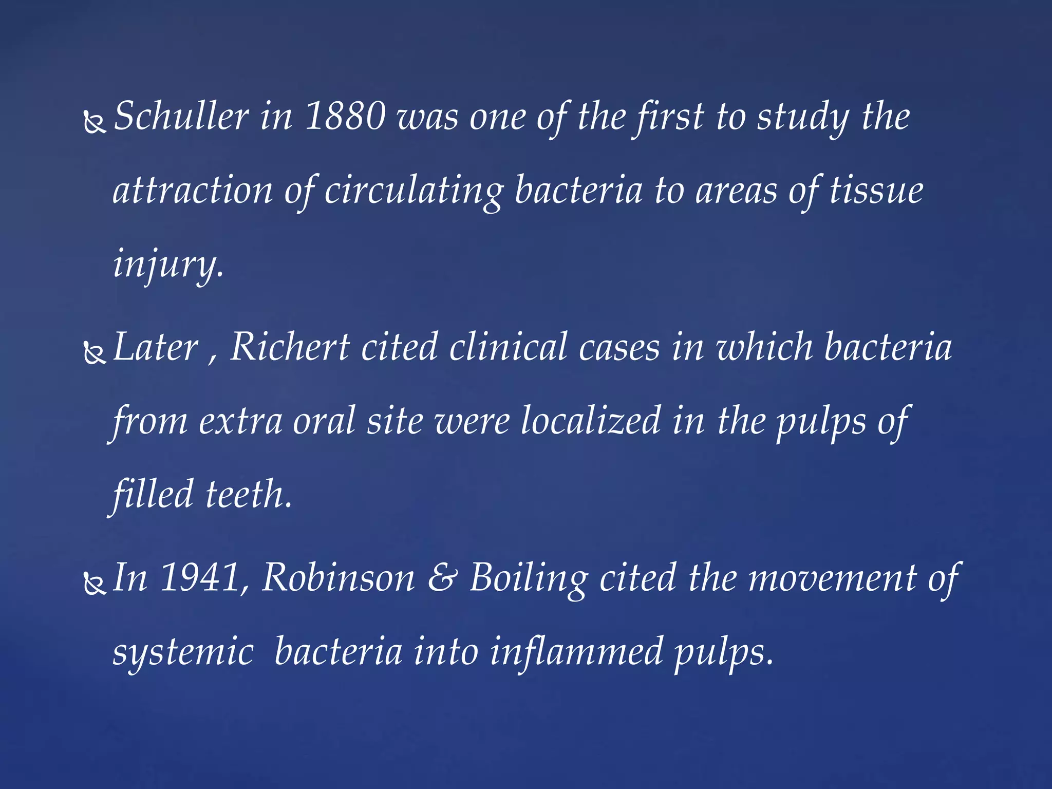  Schuller in 1880 was one of the first to study the
attraction of circulating bacteria to areas of tissue
injury.
 Later , Richert cited clinical cases in which bacteria
from extra oral site were localized in the pulps of
filled teeth.
 In 1941, Robinson & Boiling cited the movement of
systemic bacteria into inflammed pulps.
 