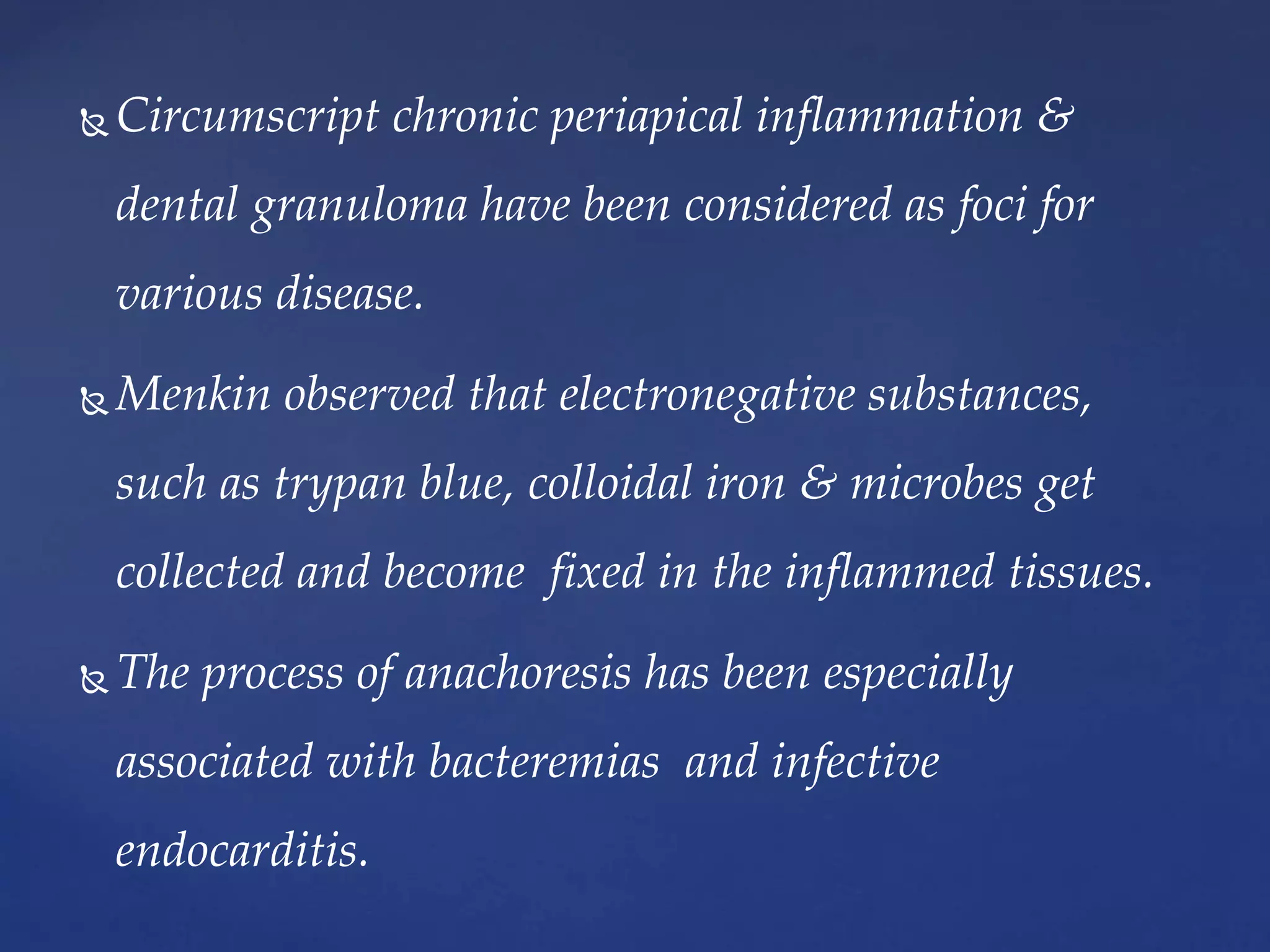  Circumscript chronic periapical inflammation &
dental granuloma have been considered as foci for
various disease.
 Menkin observed that electronegative substances,
such as trypan blue, colloidal iron & microbes get
collected and become fixed in the inflammed tissues.
 The process of anachoresis has been especially
associated with bacteremias and infective
endocarditis.
 