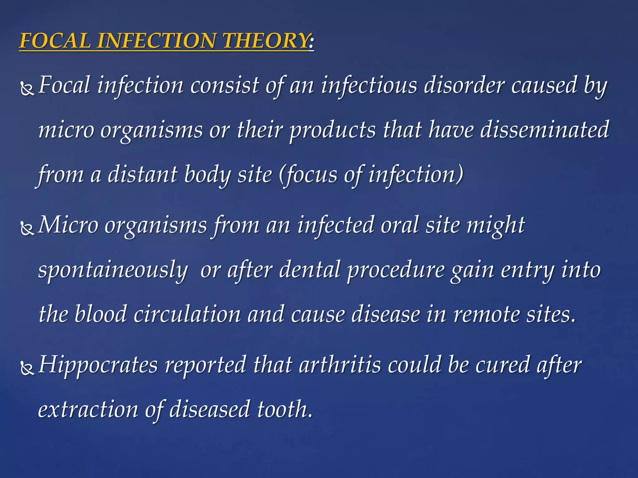 FOCAL INFECTION THEORY:
 Focal infection consist of an infectious disorder caused by
micro organisms or their products that have disseminated
from a distant body site (focus of infection)
 Micro organisms from an infected oral site might
spontaineously or after dental procedure gain entry into
the blood circulation and cause disease in remote sites.
 Hippocrates reported that arthritis could be cured after
extraction of diseased tooth.
 