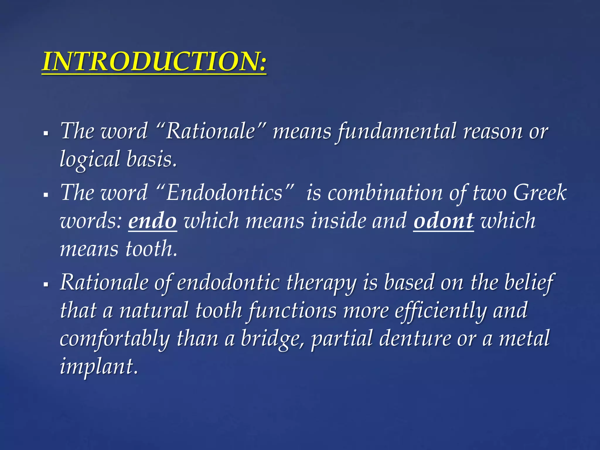 INTRODUCTION:
 The word “Rationale” means fundamental reason or
logical basis.
 The word “Endodontics” is combination of two Greek
words: endo which means inside and odont which
means tooth.
 Rationale of endodontic therapy is based on the belief
that a natural tooth functions more efficiently and
comfortably than a bridge, partial denture or a metal
implant.
 