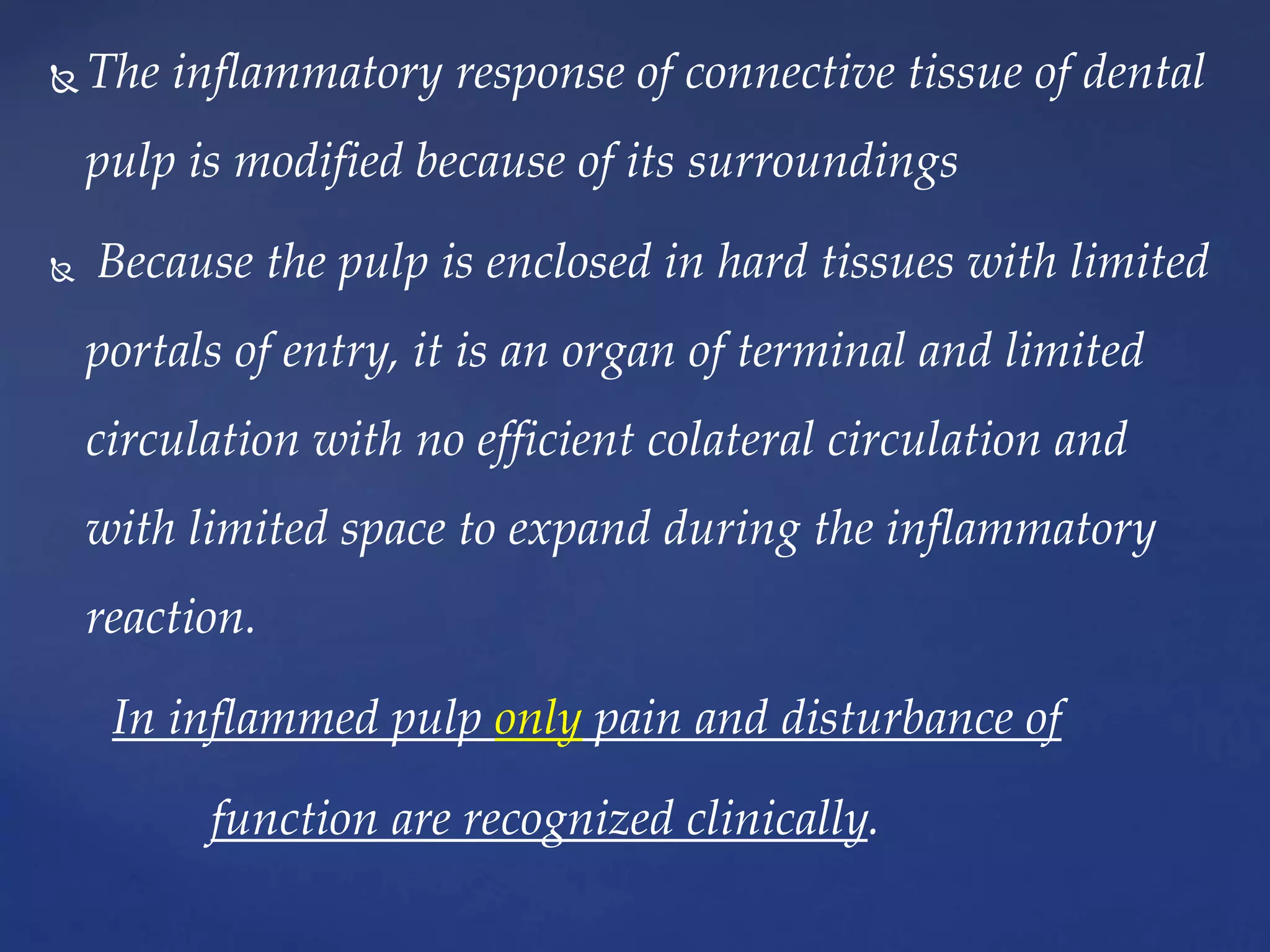  The inflammatory response of connective tissue of dental
pulp is modified because of its surroundings
 Because the pulp is enclosed in hard tissues with limited
portals of entry, it is an organ of terminal and limited
circulation with no efficient colateral circulation and
with limited space to expand during the inflammatory
reaction.
In inflammed pulp only pain and disturbance of
function are recognized clinically.
 