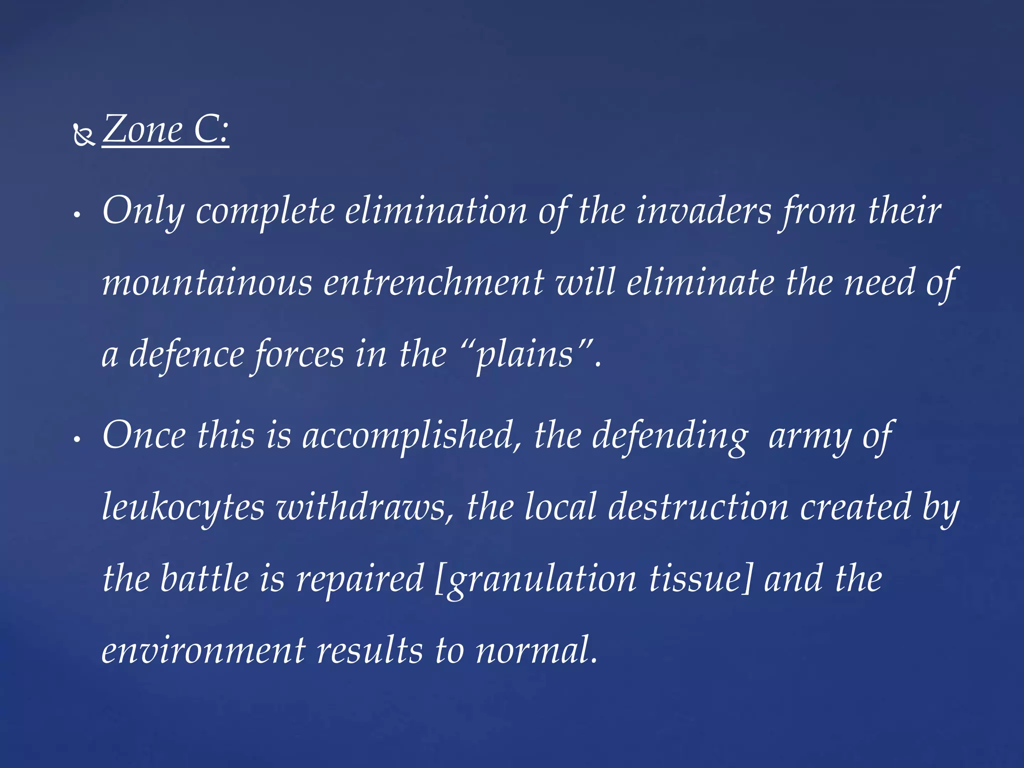  Zone C:
• Only complete elimination of the invaders from their
mountainous entrenchment will eliminate the need of
a defence forces in the “plains”.
• Once this is accomplished, the defending army of
leukocytes withdraws, the local destruction created by
the battle is repaired [granulation tissue] and the
environment results to normal.
 