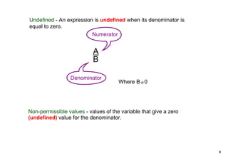 Undefined ­ An expression is undefined when its denominator is 
equal to zero.
                         Numerator


                           A
                           B

                  Denominator
                                      Where B≠0




Non­permissible values ­ values of the variable that give a zero 
(undefined) value for the denominator.




                                                                    3
 
