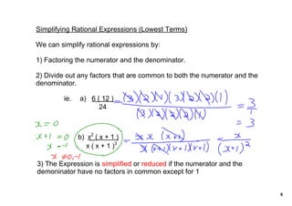 Simplifying Rational Expressions (Lowest Terms)

We can simplify rational expressions by:

1) Factoring the numerator and the denominator.

2) Divide out any factors that are common to both the numerator and the 
denominator.

         ie.   a)   6 ( 12 )         
                       24


                   2
              b)  x_ ( x + 1 )
                 x ( x + 1 )3

3) The Expression is simplified or reduced if the numerator and the 
demoninator have no factors in common except for 1


                                                                           6
 
