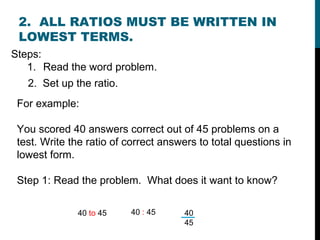 2. ALL RATIOS MUST BE WRITTEN IN
 LOWEST TERMS.
Steps:
   1. Read the word problem.
   2. Set up the ratio.
 For example:

 You scored 40 answers correct out of 45 problems on a
 test. Write the ratio of correct answers to total questions in
 lowest form.

 Step 1: Read the problem. What does it want to know?

              40 to 45    40 : 45     40
                                      45
 