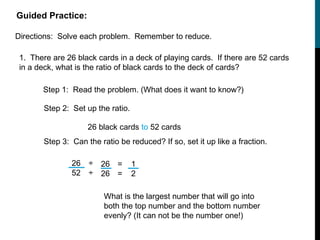 Guided Practice:

Directions: Solve each problem. Remember to reduce.

 1. There are 26 black cards in a deck of playing cards. If there are 52 cards
 in a deck, what is the ratio of black cards to the deck of cards?

       Step 1: Read the problem. (What does it want to know?)

        Step 2: Set up the ratio.

                     26 black cards to 52 cards
        Step 3: Can the ratio be reduced? If so, set it up like a fraction.

                26 ÷ 26 =           1
                52 ÷ 26 =           2

                          What is the largest number that will go into
                          both the top number and the bottom number
                          evenly? (It can not be the number one!)
 