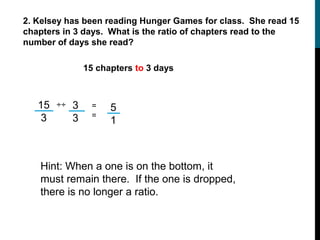 2. Kelsey has been reading Hunger Games for class. She read 15
chapters in 3 days. What is the ratio of chapters read to the
number of days she read?

                 15 chapters to 3 days



   15   ÷÷   3    =    5
    3        3    =
                       1



   Hint: When a one is on the bottom, it
   must remain there. If the one is dropped,
   there is no longer a ratio.
 