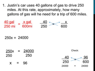 1. Justin’s car uses 40 gallons of gas to drive 250
   miles. At this rate, approximately, how many
   gallons of gas will he need for a trip of 600 miles.

 40 gal    x gal         40            x
        =                       =
 250 mi   600mi         250          600


 250x = 24000


  250x    = 24000                             Check:

  250        250
                                        40              96
                                                =
    x    =   96                        250             600
                                      24000     =      24000
 
