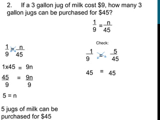 2. If a 3 gallon jug of milk cost $9, how many 3
  gallon jugs can be purchased for $45?
                                  1   n
                                    =
                                  9 45

                                      Check:
 1= n
 9 45                             1             5
                              9        =
                                               45
1x45 = 9n
                              45       = 45
45 = 9n
 9      9
5=n

5 jugs of milk can be
purchased for $45
 