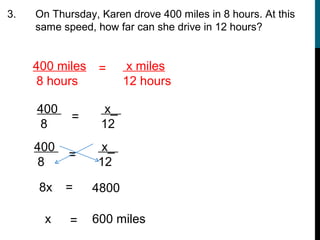 3.   On Thursday, Karen drove 400 miles in 8 hours. At this
     same speed, how far can she drive in 12 hours?


     400 miles    =      x miles
      8 hours           12 hours

     400           x_
            =
      8           12
     400           x_
           =
      8           12

      8x   =     4800

       x    =    600 miles
 