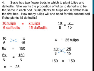 4.     Susie has two flower beds in which to plant tulips and
daffodils. She wants the proportion of tulips to daffodils to be
the same in each bed. Susie plants 10 tulips and 6 daffodils in
the first bed. How many tulips will she need for the second bed
if she plants 15 daffodils?
10 tulips    =     x tulips               10    x_
                                             =
 6 daffodils       15 daffodils            6   15


10            x                       x    = 25 tulips
       =
 6           15
6x     =    150                      10         25
                                        =
6x         150                        6         15
       =
 6          6                       150     =   150
 x   = 25
 