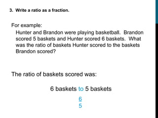3. Write a ratio as a fraction.


For example:
 Hunter and Brandon were playing basketball. Brandon
 scored 5 baskets and Hunter scored 6 baskets. What
 was the ratio of baskets Hunter scored to the baskets
 Brandon scored?



The ratio of baskets scored was:

                     6 baskets to 5 baskets
                                  6
                                  5
 
