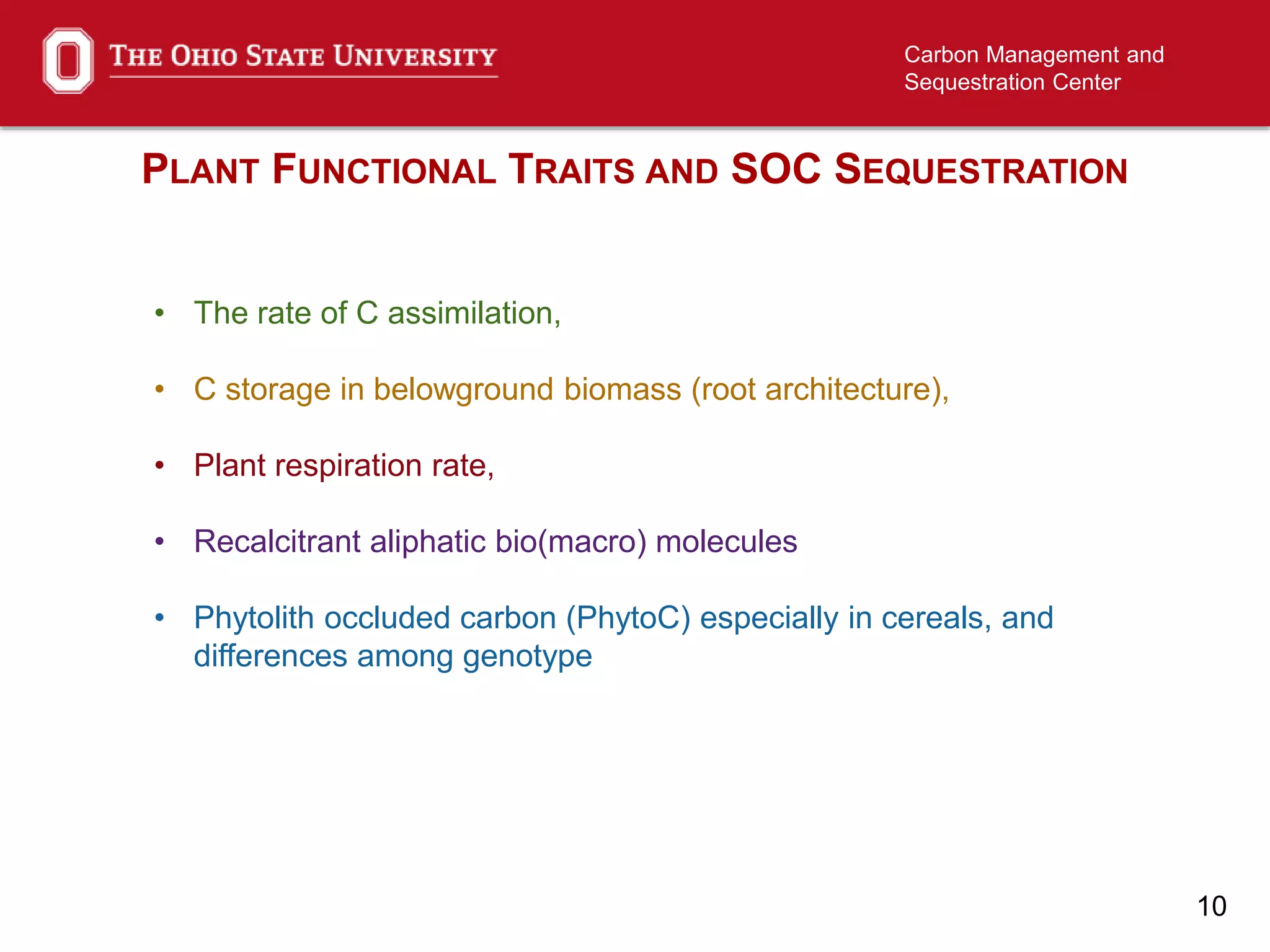 10
Carbon Management and
Sequestration Center
PLANT FUNCTIONAL TRAITS AND SOC SEQUESTRATION
• The rate of C assimilation,
• C storage in belowground biomass (root architecture),
• Plant respiration rate,
• Recalcitrant aliphatic bio(macro) molecules
• Phytolith occluded carbon (PhytoC) especially in cereals, and
differences among genotype
 