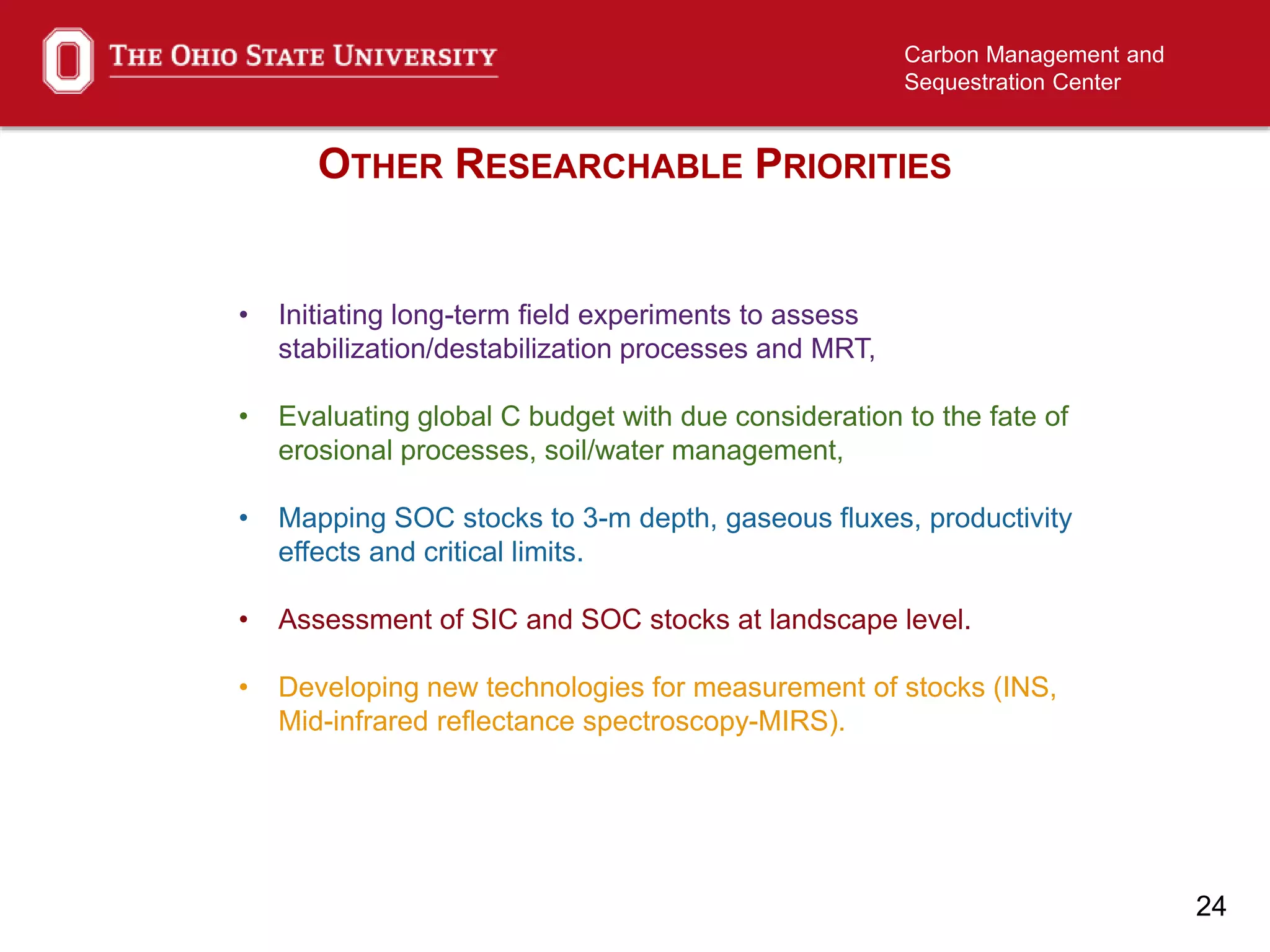 24
Carbon Management and
Sequestration Center
OTHER RESEARCHABLE PRIORITIES
• Initiating long-term field experiments to assess
stabilization/destabilization processes and MRT,
• Evaluating global C budget with due consideration to the fate of
erosional processes, soil/water management,
• Mapping SOC stocks to 3-m depth, gaseous fluxes, productivity
effects and critical limits.
• Assessment of SIC and SOC stocks at landscape level.
• Developing new technologies for measurement of stocks (INS,
Mid-infrared reflectance spectroscopy-MIRS).
 