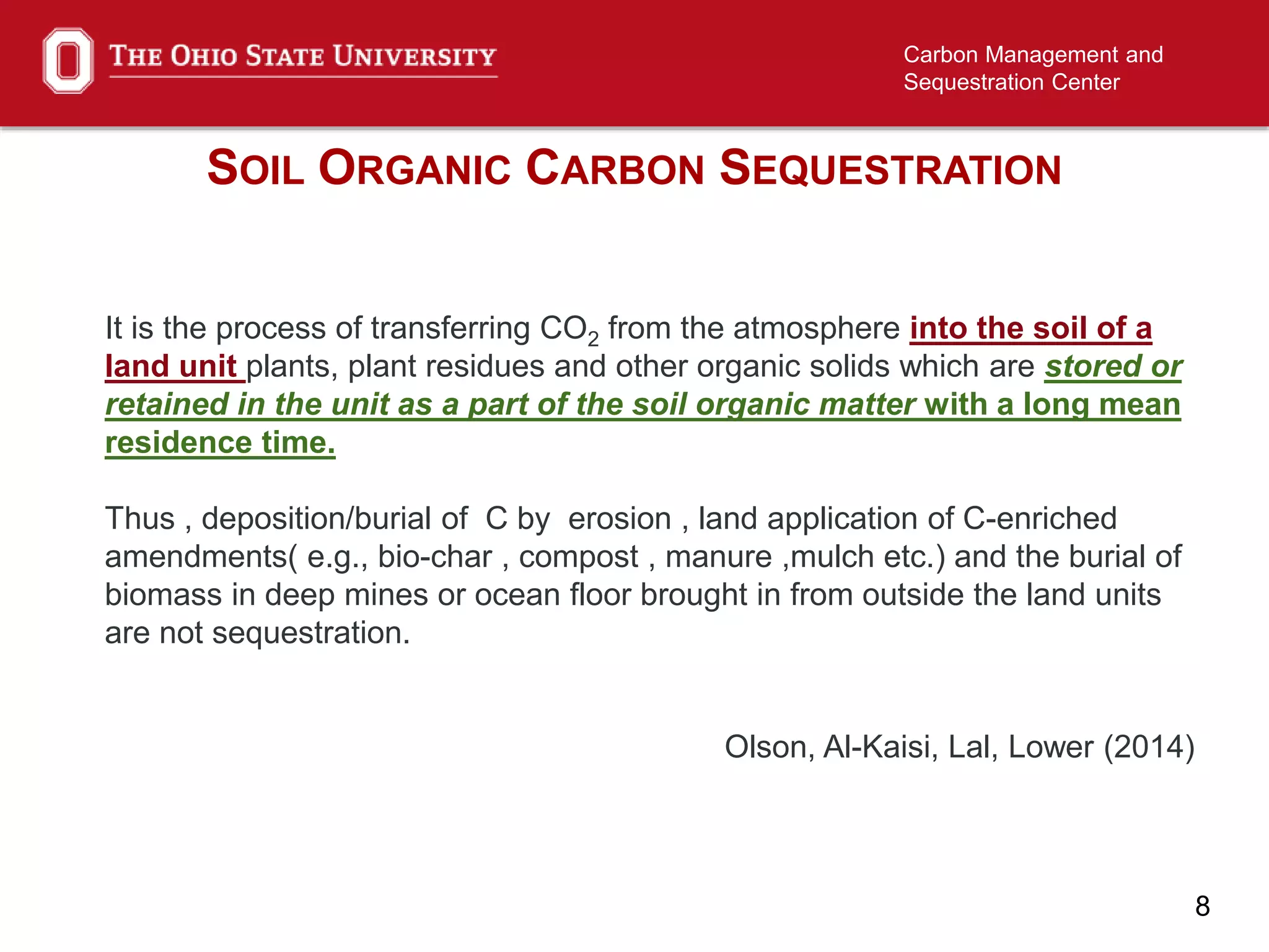 8
Carbon Management and
Sequestration Center
SOIL ORGANIC CARBON SEQUESTRATION
It is the process of transferring CO2 from the atmosphere into the soil of a
land unit plants, plant residues and other organic solids which are stored or
retained in the unit as a part of the soil organic matter with a long mean
residence time.
Thus , deposition/burial of C by erosion , land application of C-enriched
amendments( e.g., bio-char , compost , manure ,mulch etc.) and the burial of
biomass in deep mines or ocean floor brought in from outside the land units
are not sequestration.
Olson, Al-Kaisi, Lal, Lower (2014)
 