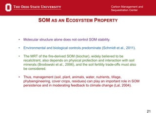 21
Carbon Management and
Sequestration Center
SOM AS AN ECOSYSTEM PROPERTY
• Molecular structure alone does not control SOM stability.
• Environmental and biological controls predominate (Schmidt et al., 2011).
• The MRT of the fire-derived SOM (biochar), widely believed to be
recalcitrant, also depends on physical protection and interaction with soil
minerals (Brodowski et al., 2006), and the soil fertility trade-offs must also
be considered.
• Thus, management (soil, plant, animals, water, nutrients, tillage,
phytoengineering, cover crops, residues) can play an important role in SOM
persistence and in moderating feedback to climate change (Lal, 2004).
 