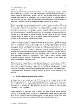 3
I.E. Melitón Carvajal
UGEL 03 - Lima
Profesor John Casso
¿Pero acaso este mandamiento no se encontraba ya en la ley antigua, en la que estaba
escrito: Amarás a tu prójimo como a ti mismo? ¿Por qué lo llama entonces nuevo el
Señor, si está tan claro que era antiguo? ¿No será que es nuevo porque nos viste del
hombre nuevo después de despojarnos del antiguo? Porque no es cualquier amor el
que renueva al que oye, o mejor al que obedece, sino aquel a cuyo propósito añadió el
Señor, para distinguirlo del amor puramente carnal: como yo os he amado.
Éste es el amor que nos renueva, y nos hace ser hombres nuevos, herederos del nuevo
Testamento, intérpretes de un cántico nuevo. Este amor, hermanos queridos, renovó
ya a los antiguos justos, a los patriarcas y a los profetas, y luego a los bienaventurados
apóstoles; ahora renueva a los gentiles, y hace de todo el género humano, extendido
por el universo entero, un único pueblo nuevo, el cuerpo de la nueva esposa del Hijo
de Dios, de la que se dice en el Cantar de los Cantares: ¿Quién es ésa que sube del
desierto vestida de blanco? Sí, vestida de blanco, porque ha sido renovada; ¿y qué es
lo que la ha renovado sin el mandamiento nuevo?
Porque, en la Iglesia, los miembros se preocupan unos por otros; y si padece uno de
ellos, se compadecen todos los demás, y si uno de ellos se ve glorificado, todos los
otros se congratulan. La Iglesia, en verdad, escucha y guarda estas palabras: Os doy un
mandato nuevo: que os améis mutuamente. No como se aman quienes viven en la
corrupción de la carne, ni como se aman los hombres simplemente porque son
hombres; sino como se quieren todos los que se tienen por dioses e hijos del Altísimo,
y llegan a ser hermanos de su único Hijo, amándose unos a otros con aquel mismo
amor con que él los amó, para conducirlos a todos a aquel fin que les satisfaga, donde
su anhelo de bienes encuentre su saciedad. Porque no quedará ningún anhelo por
saciar cuando Dios lo sea todo en todos.
Este amor nos lo otorga el mismo que dijo: como yo os he amado, amaos también
entre vosotros. Pues para esto nos amó precisamente, para que nos amemos los unos
a los otros; y con su amor hizo posible que nos ligáramos estrechamente, y como
miembros unidos por tan dulce vínculo, formemos el cuerpo de tan espléndida cabeza.
(Tomado de Oficio de lectura, jueves IV semana de pascua de los tratados de San
Agustín).
4. La tolerancia en el trato diario del cristiano
La tolerancia es una virtud que va de la mano con el respeto a los demás.
También guarda relación con la aceptación de aquellas personas, situaciones o cosas
que se alejan de lo que cada persona posee o considera dentro de sus creencias.
Proviene de la palabra en latín “tolerare”, la que se traduce al español como
“sostener”, o bien, “soportar”.
Podríamos definir la tolerancia como el respeto y la aceptación de la diversidad de
opinión, social, étnica, cultural y religiosa. Es la capacidad de saber escuchar y aceptar
a los demás, valorando las distintas formas de entender y posicionarse en la vida,
siempre que no atenten contra los derechos fundamentales de la persona...
 