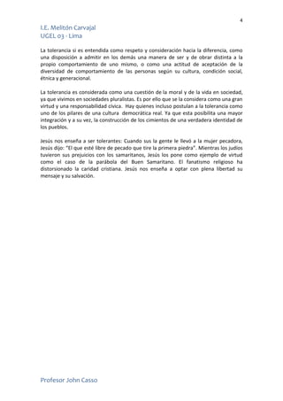 4
I.E. Melitón Carvajal
UGEL 03 - Lima
Profesor John Casso
La tolerancia si es entendida como respeto y consideración hacia la diferencia, como
una disposición a admitir en los demás una manera de ser y de obrar distinta a la
propio comportamiento de uno mismo, o como una actitud de aceptación de la
diversidad de comportamiento de las personas según su cultura, condición social,
étnica y generacional.
La tolerancia es considerada como una cuestión de la moral y de la vida en sociedad,
ya que vivimos en sociedades pluralistas. Es por ello que se la considera como una gran
virtud y una responsabilidad cívica. Hay quienes incluso postulan a la tolerancia como
uno de los pilares de una cultura democrática real. Ya que esta posibilita una mayor
integración y a su vez, la construcción de los cimientos de una verdadera identidad de
los pueblos.
Jesús nos enseña a ser tolerantes: Cuando sus la gente le llevó a la mujer pecadora,
Jesús dijo: “El que esté libre de pecado que tire la primera piedra”. Mientras los judíos
tuvieron sus prejuicios con los samaritanos, Jesús los pone como ejemplo de virtud
como el caso de la parábola del Buen Samaritano. El fanatismo religioso ha
distorsionado la caridad cristiana. Jesús nos enseña a optar con plena libertad su
mensaje y su salvación.
 