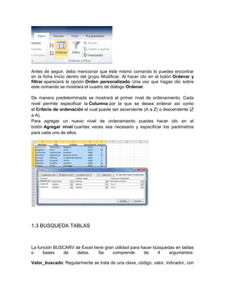 Antes de seguir, debo mencionar que éste mismo comando lo puedes encontrar
en la ficha Inicio dentro del grupo Modificar. Al hacer clic en el botón Ordenar y
filtrar aparecerá la opción Orden personalizado. Una vez que hagas clic sobre
este comando se mostrará el cuadro de diálogo Ordenar.
De manera predeterminada se mostrará el primer nivel de ordenamiento. Cada
nivel permite especificar la Columna por la que se desea ordenar así como
el Criterio de ordenación el cual puede ser ascendente (A a Z) o descendente (Z
a A).
Para agregar un nuevo nivel de ordenamiento puedes hacer clic en el
botón Agregar nivel cuantas veces sea necesario y especificar los parámetros
para cada uno de ellos.

1.3 BUSQUEDA TABLAS

La función BUSCARV de Excel tiene gran utilidad para hacer búsquedas en tablas
o
bases
de
datos.
Se
comprende
de
4
argumentos:
Valor_buscado: Regularmente se trata de una clave, código, valor, indicador, con

 